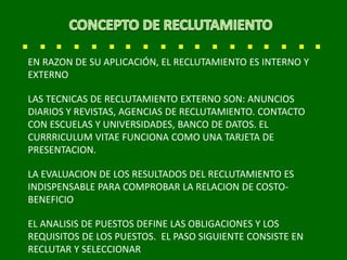 EN RAZON DE SU APLICACIÓN, EL RECLUTAMIENTO ES INTERNO Y
EXTERNO
LAS TECNICAS DE RECLUTAMIENTO EXTERNO SON: ANUNCIOS
DIARIOS Y REVISTAS, AGENCIAS DE RECLUTAMIENTO. CONTACTO
CON ESCUELAS Y UNIVERSIDADES, BANCO DE DATOS. EL
CURRRICULUM VITAE FUNCIONA COMO UNA TARJETA DE
PRESENTACION.
LA EVALUACION DE LOS RESULTADOS DEL RECLUTAMIENTO ES
INDISPENSABLE PARA COMPROBAR LA RELACION DE COSTO-
BENEFICIO
EL ANALISIS DE PUESTOS DEFINE LAS OBLIGACIONES Y LOS
REQUISITOS DE LOS PUESTOS. EL PASO SIGUIENTE CONSISTE EN
RECLUTAR Y SELECCIONAR
 