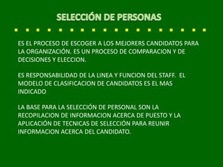 ES EL PROCESO DE ESCOGER A LOS MEJORERS CANDIDATOS PARA
LA ORGANIZACIÓN. ES UN PROCESO DE COMPARACION Y DE
DECISIONES Y ELECCION.
ES RESPONSABILIDAD DE LA LINEA Y FUNCION DEL STAFF. EL
MODELO DE CLASIFICACION DE CANDIDATOS ES EL MAS
INDICADO
LA BASE PARA LA SELECCIÓN DE PERSONAL SON LA
RECOPILACION DE INFORMACION ACERCA DE PUESTO Y LA
APLICACIÓN DE TECNICAS DE SELECCIÓN PARA REUNIR
INFORMACION ACERCA DEL CANDIDATO.
 