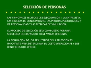LAS PRINCIPALES TECNICAS DE SELECCIÓN SON : LA ENTREVISTA,
LAS PRUEBAS DE CONOCIMIENTO, LAS PRUEBAS PSICOLOGICAS Y
DE PERSONALIDAD Y LAS TECNICAS DE SIMULACION.
EL PROCESO DE SELECCIÓN ESTA COMPUESTO POR UNA
SECUENCIA DE ETAPAS QUE TIENE VARIAS OPCIONES.
LA EVALUACION DE LOS RESULTADOS DE LA SELECCIÓN ES
IMPOTANTE PARA DETERMINAR SU COSTO OPERACIONAL Y LOS
BENEFICIOS QUE OFRECE.
 