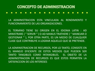 LA ADMINISTRACION ESTA VINCULADA AL RENDIMIENTO Y
FUNCIONAMIENTO DE LAS ORGANIZACIONES.
EL TERMINO TIENE SU ORIGEN EN EL IDIOMA LATIN : AD
MINISTRARE ( “ SERVIR “ ) O AD MANUS TRATHERE ( “ MANEJAR O
GESTIONAR “ ), POR OTRA PARTE, ES UN MEDIO DE CUALQUIER
CLASE QUE CONTRIBUYE A LOGRAR AQUELLO QUE SE PRETENDE.
LA ADMINISTRACION DE RECURSOS, POR LO TANTO, CONSISTE EN
EL MANEJO EFICIENTE DE ESTOS MEDIOS QUE PUEDEN SER
TANTO TANGIBLES COMO INTANGIBLES. EL OBJETO DE LA
ADMINISTRACION DE RECURSOS ES QUE ESTOS PERMITEN LA
SATISFACCION DE LOS INTERESES
 