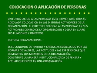 DAR ORIENTACION A LAS PERSONAS ES EL PRIMER PASO PARA SU
ADECUADA COLOCACION EN LAS DISTINTAS ACTIVIDADES DE LA
ORGANIZACIÓN. EL OBJETO ES COLOCAR A LAS PERSONAS EN SUS
ACTIVIDADES DENTRO DE LA ORGANIZACIÓN Y DEJAR EN CLARO
SUS FUNCIONES Y OBJETIVOS
CULTURA ORGANIZACIONAL
ES EL CONJUNTO DE HABITOS Y CREENCIAS ESTABLECIDO POR LAS
NORMAS DE VALORES, LAS ACTITUDES Y LAS EXPERIENCIAS QUE
COMPARTEN LOS MIEMBROS DE LA ORGANIZACIÓN.
CONSTITUYE LA MANERA INSTITUCIONALIZADA DE PENSAR Y
ACTUAR QUE EXISTE EN UNA ORGANIZACIÓN
 