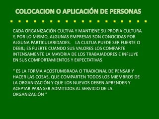 CADA ORGANIZACIÓN CULTIVA Y MANTIENE SU PROPIA CULTURA
Y, POR LO MISMO, ALGUNAS EMPRESAS SON CONOCIDAS POR
ALGUNA PARTICULARIDADES. LA CULTUA PUEDE SER FUERTE O
DEBIL; ES FUERTE CUANDO SUS VALORES LOS COMPARTE
INTENSAMENTE LA MAYORIA DE LOS TRABAJADORES E INFLUYE
EN SUS COMPORTAMIENTOS Y EXPECTATIVAS
“ ES LA FORMA ACOSTUMBRADA O TRADICINAL DE PENSAR Y
HACER LAS COSAS, QUE COMPARTEN TODOS LOS MIEMBROS DE
LA ORGANIZACIÓN Y QUE LOS NUEVOS DEBEN APRENDER Y
ACEPTAR PARA SER ADMITIDOS AL SERVICIO DE LA
ORGANIZACIÓN “
 
