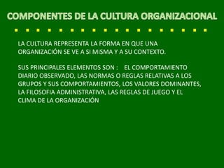 LA CULTURA REPRESENTA LA FORMA EN QUE UNA
ORGANIZACIÓN SE VE A SI MISMA Y A SU CONTEXTO.
SUS PRINCIPALES ELEMENTOS SON : EL COMPORTAMIENTO
DIARIO OBSERVADO, LAS NORMAS O REGLAS RELATIVAS A LOS
GRUPOS Y SUS COMPORTAMIENTOS, LOS VALORES DOMINANTES,
LA FILOSOFIA ADMINISTRATIVA, LAS REGLAS DE JUEGO Y EL
CLIMA DE LA ORGANIZACIÓN
 