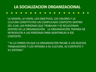 LA MISION, LA VISON, LOS OBJETIVOS, LOS VALORES Y LA
CULTURA CONSTITUYEN UN COMPLICADO CONTEXTO DENTRO
DEL CUAL LAS PERSONAS QUE TRABAJAN Y SE RELACIONAN
DENTRO DE LA ORGANIZACIÓN. LA ORGANIZACIÓN TRATARA DE
INTRODUCIR A LAS PERSONAS PARA ADAPTARLAS A ESE
CONTEXTO.
“ ES LA FORMA EN QUE LA ORGANIZACIÓN RECIBE A LOS NUEVOS
TRABAJADORES Y LOS INTEGRA A SU CULTURA, SU CONTEXTO Y
SU SISTEMA.”
 