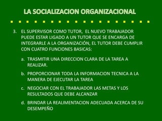 3. EL SUPERVISOR COMO TUTOR, EL NUEVO TRABAJADOR
PUEDE ESTAR LIGADO A UN TUTOR QUE SE ENCARGA DE
INTEGRARLE A LA ORGANIZACIÓN, EL TUTOR DEBE CUMPLIR
CON CUATRO FUNCIONES BASICAS:
a. TRASMITIR UNA DIRECCION CLARA DE LA TAREA A
REALIZAR.
b. PROPORCIONAR TODA LA INFORMACION TECNICA A LA
MANERA DE EJECUTAR LA TAREA
c. NEGOCIAR CON EL TRABAJADOR LAS METAS Y LOS
RESULTADOS QUE DEBE ALCANZAR
d. BRINDAR LA REALIMENTACION ADECUADA ACERCA DE SU
DESEMPEÑO
 