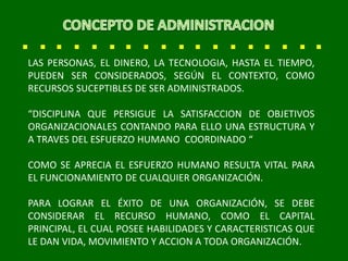LAS PERSONAS, EL DINERO, LA TECNOLOGIA, HASTA EL TIEMPO,
PUEDEN SER CONSIDERADOS, SEGÚN EL CONTEXTO, COMO
RECURSOS SUCEPTIBLES DE SER ADMINISTRADOS.
“DISCIPLINA QUE PERSIGUE LA SATISFACCION DE OBJETIVOS
ORGANIZACIONALES CONTANDO PARA ELLO UNA ESTRUCTURA Y
A TRAVES DEL ESFUERZO HUMANO COORDINADO “
COMO SE APRECIA EL ESFUERZO HUMANO RESULTA VITAL PARA
EL FUNCIONAMIENTO DE CUALQUIER ORGANIZACIÓN.
PARA LOGRAR EL ÉXITO DE UNA ORGANIZACIÓN, SE DEBE
CONSIDERAR EL RECURSO HUMANO, COMO EL CAPITAL
PRINCIPAL, EL CUAL POSEE HABILIDADES Y CARACTERISTICAS QUE
LE DAN VIDA, MOVIMIENTO Y ACCION A TODA ORGANIZACIÓN.
 