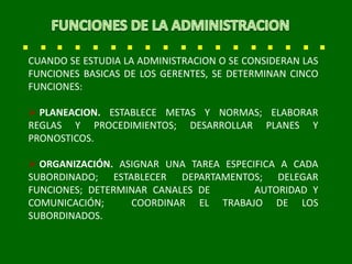 CUANDO SE ESTUDIA LA ADMINISTRACION O SE CONSIDERAN LAS
FUNCIONES BASICAS DE LOS GERENTES, SE DETERMINAN CINCO
FUNCIONES:
 PLANEACION. ESTABLECE METAS Y NORMAS; ELABORAR
REGLAS Y PROCEDIMIENTOS; DESARROLLAR PLANES Y
PRONOSTICOS.
 ORGANIZACIÓN. ASIGNAR UNA TAREA ESPECIFICA A CADA
SUBORDINADO; ESTABLECER DEPARTAMENTOS; DELEGAR
FUNCIONES; DETERMINAR CANALES DE AUTORIDAD Y
COMUNICACIÓN; COORDINAR EL TRABAJO DE LOS
SUBORDINADOS.
 