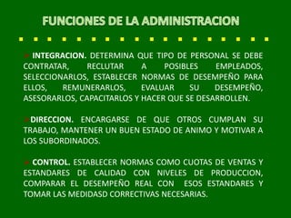  INTEGRACION. DETERMINA QUE TIPO DE PERSONAL SE DEBE
CONTRATAR, RECLUTAR A POSIBLES EMPLEADOS,
SELECCIONARLOS, ESTABLECER NORMAS DE DESEMPEÑO PARA
ELLOS, REMUNERARLOS, EVALUAR SU DESEMPEÑO,
ASESORARLOS, CAPACITARLOS Y HACER QUE SE DESARROLLEN.
DIRECCION. ENCARGARSE DE QUE OTROS CUMPLAN SU
TRABAJO, MANTENER UN BUEN ESTADO DE ANIMO Y MOTIVAR A
LOS SUBORDINADOS.
 CONTROL. ESTABLECER NORMAS COMO CUOTAS DE VENTAS Y
ESTANDARES DE CALIDAD CON NIVELES DE PRODUCCION,
COMPARAR EL DESEMPEÑO REAL CON ESOS ESTANDARES Y
TOMAR LAS MEDIDASD CORRECTIVAS NECESARIAS.
 