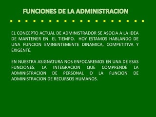 EL CONCEPTO ACTUAL DE ADMINISTRADOR SE ASOCIA A LA IDEA
DE MANTENER EN EL TIEMPO. HOY ESTAMOS HABLANDO DE
UNA FUNCION EMINENTEMENTE DINAMICA, COMPETITIVA Y
EXIGENTE.
EN NUESTRA ASIGNATURA NOS ENFOCAREMOS EN UNA DE ESAS
FUNCIONES: LA INTEGRACION QUE COMPRENDE LA
ADMINISTRACION DE PERSONAL O LA FUNCION DE
ADMINISTRACION DE RECURSOS HUMANOS.
 