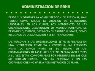 DESDE SUS ORIGENES LA ADMINISTRACION DE PERSONAL, HAN
TENIDO COMO MISION LA CREACION DE CONDICIONES
LABORABLES, EN LOS CUALES, LOS INTEGRANTES DE LAS
ORGANIZACIONES DESARROLLAN SU MAXIMO POTENCIAL DE
DESEMPEÑO, ES DECIR, OPTIMICEN SU CALIDAD HUMANA, COMO
RESULTADO DE LA MOTIVACION Y EL ENTRENAMIENTO.
LAS PERSONAS Y LAS ORGANIZACIONES ESTAN IMPLICADAS EN
UNA INTERACCION COMPLETA Y CONTINUA, LAS PERSONAS
PASAN LA MAYOR PARTE DE SU TIEMPO EN LAS
ORGANIZACIONES, DE LAS CUALES DEPENDEN PARA VIVIR Y ESTAS
A SU VEZ, ESTAN COMFORMADAS POR PERSONAS SIN LAS QUE
NO PODRIAN EXISTIR. SIN LAS PERSONAS Y SIN LAS
ORGANIZACIONES NO HABRIA ADMINISTRACION DE RR.HH.
 