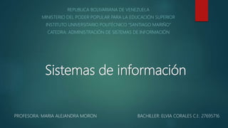 Sistemas de información
REPUBLICA BOLIVARIANA DE VENEZUELA
MINISTERIO DEL PODER POPULAR PARA LA EDUCACIÓN SUPERIOR
INSTITUTO UNIVERSITARIO POLITÉCNICO “SANTIAGO MARIÑO”
CATEDRA: ADMINISTRACIÓN DE SISTEMAS DE INFORMACIÓN
PROFESORA: MARIA ALEJANDRA MORON BACHILLER: ELVIA CORALES C.I:. 27695716
 