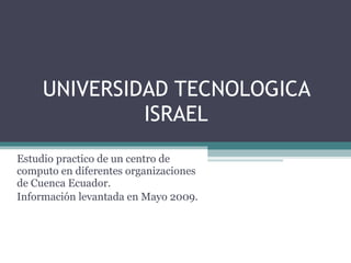 UNIVERSIDAD TECNOLOGICA ISRAEL Estudio practico de un centro de computo en diferentes organizaciones de Cuenca Ecuador. Información levantada en Mayo 2009. 