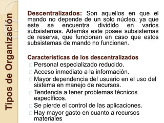 Descentralizados: Son aquellos en que el
mando no depende de un solo núcleo, ya que
este se encuentra dividido en varios
subsistemas. Además este posee subsistemas
de reserva, que funcionan en caso que estos
subsistemas de mando no funcionen.
Características de los descentralizados
Personal especializado reducido.
Acceso inmediato a la información.
Mayor dependencia del usuario en el uso del
sistema en manejo de recursos.
Tendencia a tener problemas técnicos
específicos.
Se pierde el control de las aplicaciones.
Hay mayor gasto en cuanto a recursos
materiales
TiposdeOrganización
 