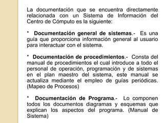 La documentación que se encuentra directamente
relacionada con un Sistema de Información del
Centro de Cómputo es la siguiente:
* Documentación general de sistemas.- Es una
guía que proporciona información general al usuario
para interactuar con el sistema.
* Documentación de procedimientos.- Consta del
manual de procedimientos el cual introduce a todo el
personal de operación, programación y de sistemas
en el plan maestro del sistema, este manual se
actualiza mediante el empleo de guías periódicas.
(Mapeo de Procesos)
* Documentación de Programa.- Lo componen
todos los documentos diagramas y esquemas que
explican los aspectos del programa. (Manual de
Sistema)
 