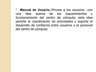 * Manual de Usuario.-Provee a los usuarios con
una idea acerca de los requerimientos y
funcionamiento del centro de cómputo, esta idea
permite la coordinación de actividades y soporta el
desarrollo de confianza entre usuarios y el personal
del centro de cómputo.
 