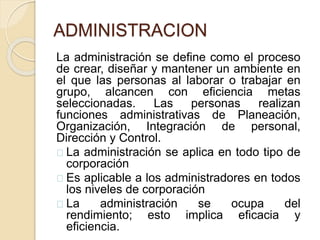 ADMINISTRACION
La administración se define como el proceso
de crear, diseñar y mantener un ambiente en
el que las personas al laborar o trabajar en
grupo, alcancen con eficiencia metas
seleccionadas. Las personas realizan
funciones administrativas de Planeación,
Organización, Integración de personal,
Dirección y Control.
La administración se aplica en todo tipo de
corporación
Es aplicable a los administradores en todos
los niveles de corporación
La administración se ocupa del
rendimiento; esto implica eficacia y
eficiencia.
 