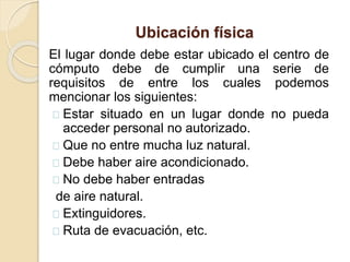 Ubicación física
El lugar donde debe estar ubicado el centro de
cómputo debe de cumplir una serie de
requisitos de entre los cuales podemos
mencionar los siguientes:
Estar situado en un lugar donde no pueda
acceder personal no autorizado.
Que no entre mucha luz natural.
Debe haber aire acondicionado.
No debe haber entradas
de aire natural.
Extinguidores.
Ruta de evacuación, etc.
 