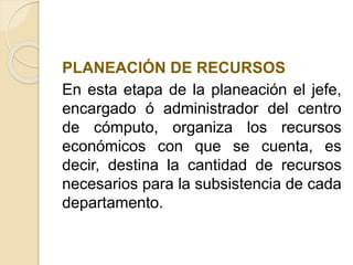 PLANEACIÓN DE RECURSOS
En esta etapa de la planeación el jefe,
encargado ó administrador del centro
de cómputo, organiza los recursos
económicos con que se cuenta, es
decir, destina la cantidad de recursos
necesarios para la subsistencia de cada
departamento.
 