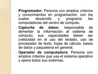 Programador: Persona con amplios criterios
y conocimientos en programación, con los
cuales desarrolla y programa las
computadoras del centro de computo.
Capturita de datos: responsable de
alimentar la información al sistema de
cómputo, sus capacidades deben ser
(velocidad en el uso del teclado, uso de
procesador de texto, hojas de cálculo, bases
de datos y paquetería en general.
Operador de computadora: Persona con
amplios criterios que usa el sistema operativo
y opera todos sus sistemas.
 