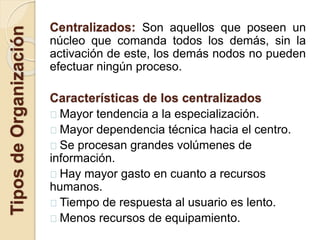 TiposdeOrganización Centralizados: Son aquellos que poseen un
núcleo que comanda todos los demás, sin la
activación de este, los demás nodos no pueden
efectuar ningún proceso.
Características de los centralizados
Mayor tendencia a la especialización.
Mayor dependencia técnica hacia el centro.
Se procesan grandes volúmenes de
información.
Hay mayor gasto en cuanto a recursos
humanos.
Tiempo de respuesta al usuario es lento.
Menos recursos de equipamiento.
 