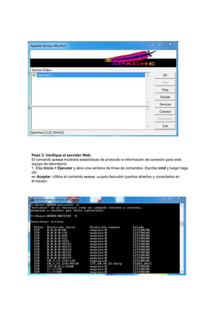 Pasó 3: Verifique el servidor Web.
El comando netstat mostrará estadísticas de protocolo e información de conexión para este
equipo de laboratorio.
1. Elija Inicio > Ejecutar y abra una ventana de línea de comandos. Escriba cmd y luego haga
clic
en Aceptar. Utilice el comando netstat –a para descubrir puertos abiertos y conectados en
el equipo.
 