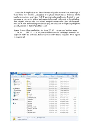 La dirección de loopback es una dirección especial que los hosts utilizan para dirigir el
tráfico hacia ellos mismos. La dirección de loopback crea un método de acceso directo
para las aplicaciones y servicios TCP/IP que se ejecutan en el mismo dispositivo para
comunicarse entre sí. Al utilizar la dirección de loopback en lugar de la dirección host
IPv4 asignada, dos servicios en el mismo host pueden desviar las capas inferiores del
stack de TCP/IP. También es posible hacer ping a la dirección de loopback para probar
la configuración de TCP/IP en el host local.

A pesar de que sólo se usa la dirección única 127.0.0.1, se reservan las direcciones
127.0.0.0 a 127.255.255.255. Cualquier dirección dentro de este bloque producirá un
loop back dentro del host local. Las direcciones dentro de este bloque no deben figurar
en ninguna red
 