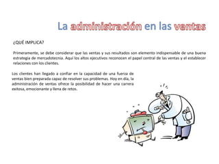 ¿QUÉ IMPLICA?
Primeramente, se debe considerar que las ventas y sus resultados son elemento indispensable de una buena
estrategia de mercadotecnia. Aquí los altos ejecutivos reconocen el papel central de las ventas y el establecer
relaciones con los clientes.
Los clientes han llegado a confiar en la capacidad de una fuerza de
ventas bien preparada capaz de resolver sus problemas. Hoy en día, la
administración de ventas ofrece la posibilidad de hacer una carrera
exitosa, emocionante y llena de retos.
 