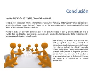LA ADMINISTACIÓN DE VENTAS, COMO TAREA GLOBAL
Como se pudo apreciar en el tema anterior, la innovación, la tecnología y el liderazgo son temas recurrentes en
la administración de ventas. ¿Por qué? Porque hoy en día las empresas operan en mercados globales, estos
temas se desarrollan en escenarios globales.
¿Cómo es esto? Los productos son diseñados en un país, fabricados en otro y comercializados en todo el
mundo. Esto ha obligado a que los proveedores globales acrecienten la importancia de las relaciones entre
compañías vendedoras en todo el mundo.
Son diversos los factores que mueven este
enfoque global, pues la posibilidad de
comunicarse desde cualquier parte del mundo
con relativa facilidad, ha abierto mercados
nuevos. Los posibles clientes de todo el mundo
pueden hacer pedidos o preguntas por fax o
correo electrónico con mucha facilidad. Esta es
la verdadera importancia de la administración
de ventas y si impacto en el mundo
empresarial.
 