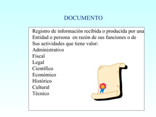 Registro de información recibida o producida por una Entidad o persona  en razón de sus funciones o de  Sus actividades que tiene valor: Administrativo Fiscal Legal Científico Económico Histórico Cultural Técnico DOCUMENTO 