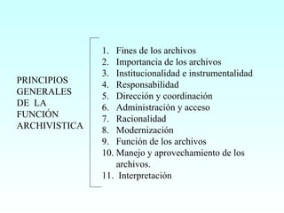 PRINCIPIOS GENERALES DE  LA FUNCIÓN ARCHIVISTICA Fines de los archivos Importancia de los archivos Institucionalidad e instrumentalidad Responsabilidad Dirección y coordinación  Administración y acceso Racionalidad Modernización Función de los archivos Manejo y aprovechamiento de los archivos. 11.  Interpretación 