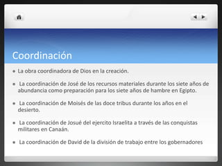 Coordinación
 La obra coordinadora de Dios en la creación.
 La coordinación de José de los recursos materiales durante los siete años de
abundancia como preparación para los siete años de hambre en Egipto.
 La coordinación de Moisés de las doce tribus durante los años en el
desierto.
 La coordinación de Josué del ejercito Israelita a través de las conquistas
militares en Canaán.
 La coordinación de David de la división de trabajo entre los gobernadores
 