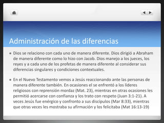 Administración de las diferencias
 Dios se relaciono con cada uno de manera diferente. Dios dirigió a Abraham
de manera diferente como lo hizo con Jacob. Dios manejo a los jueces, los
reyes y a cada uno de los profetas de manera diferente al considerar sus
diferencias singulares y condiciones contextuales.
 En el Nuevo Testamento vemos a Jesús reaccionando ante las personas de
manera diferente también. En ocasiones el se enfrentó a los líderes
religiosos con reprensión mordaz (Mat. 23), mientras en otras ocasiones les
permitió acercarse con confianza y los trato con respeto (Juan 3:1-21). A
veces Jesús fue enérgico y confronto a sus discípulos (Mar 8:33), mientras
que otras veces les mostraba su afirmación y los felicitaba (Mat 16:13-19)
 