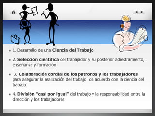  1. Desarrollo de una Ciencia del Trabajo
 2. Selección científica del trabajador y su posterior adiestramiento,
enseñanza y formación
 3. Colaboración cordial de los patronos y los trabajadores
para asegurar la realización del trabajo de acuerdo con la ciencia del
trabajo
 4. División “casi por igual” del trabajo y la responsabilidad entre la
dirección y los trabajadores
 