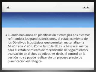  Cuando hablamos de planificación estratégica nos estamos
refiriendo a las grandes decisiones, al establecimiento de
los Objetivos Estratégicos que permiten materializar la
Misión y la Visión. Por lo tanto la PE es la base o el marco
para el establecimiento de mecanismos de seguimiento y
evaluación de dichos objetivos, es decir, el control de la
gestión no se puede realizar sin un proceso previo de
planificación estratégica.
 