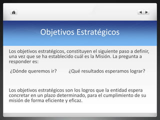 Objetivos Estratégicos
Los objetivos estratégicos, constituyen el siguiente paso a definir,
una vez que se ha establecido cuál es la Misión. La pregunta a
responder es:
¿Dónde queremos ir? ¿Qué resultados esperamos lograr?
Los objetivos estratégicos son los logros que la entidad espera
concretar en un plazo determinado, para el cumplimiento de su
misión de forma eficiente y eficaz.
 