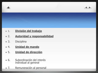  1. División del trabajo
 2. Autoridad y responsabilidad
 3. Disciplina
 4. Unidad de mando
 5. Unidad de dirección
 6. Subordinación del interés
individual al general
 7. Remuneración al personal
 