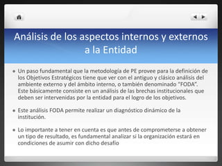 Análisis de los aspectos internos y externos
a la Entidad
 Un paso fundamental que la metodología de PE provee para la definición de
los Objetivos Estratégicos tiene que ver con el antiguo y clásico análisis del
ambiente externo y del ámbito interno, o también denominado “FODA”.
Este básicamente consiste en un análisis de las brechas institucionales que
deben ser intervenidas por la entidad para el logro de los objetivos.
 Este análisis FODA permite realizar un diagnóstico dinámico de la
institución.
 Lo importante a tener en cuenta es que antes de comprometerse a obtener
un tipo de resultado, es fundamental analizar si la organización estará en
condiciones de asumir con dicho desafío
 