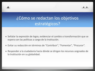 ¿Cómo se redactan los objetivos
estratégicos?
 Señalar la expresión de logro, evidenciar el cambio o transformación que se
espera con las políticas a cargo de la Institución.
 Evitar su redacción en términos de “Contribuir”, “Fomentar”, “Procurar”.
 Responder a la ciudadanía hacia dónde se dirigen los recursos asignados de
la Institución en su globalidad.
 