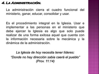 La administración cierra el cuadro funcional del
ministerio, ganar, educar, consolidar y usar.
Es el procedimiento integral en la Iglesia. Usar e
implementar a las personas en el ministerio que
debe ejercer la Iglesia es algo que solo puede
realizar de una forma exitosa aquel que cuenta con
la información necesaria sobre la mecánica y la
dinámica de la administración.
La Iglesia de hoy necesita tener líderes:
“Donde no hay dirección sabia caerá el pueblo”
(Prov. 11:14)
4. La Administración.
 
