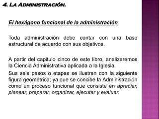 El hexágono funcional de la administración
Toda administración debe contar con una base
estructural de acuerdo con sus objetivos.
A partir del capitulo cinco de este libro, analizaremos
la Ciencia Administrativa aplicada a la Iglesia.
Sus seis pasos o etapas se ilustran con la siguiente
figura geométrica; ya que se concibe la Administración
como un proceso funcional que consiste en apreciar,
planear, preparar, organizar, ejecutar y evaluar.
4. La Administración.
 
