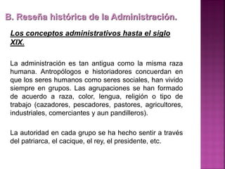 B. Reseña histórica de la Administración.
Los conceptos administrativos hasta el siglo
XIX.
La administración es tan antigua como la misma raza
humana. Antropólogos e historiadores concuerdan en
que los seres humanos como seres sociales, han vivido
siempre en grupos. Las agrupaciones se han formado
de acuerdo a raza, color, lengua, religión o tipo de
trabajo (cazadores, pescadores, pastores, agricultores,
industriales, comerciantes y aun pandilleros).
La autoridad en cada grupo se ha hecho sentir a través
del patriarca, el cacique, el rey, el presidente, etc.
 