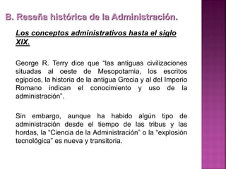 B. Reseña histórica de la Administración.
Los conceptos administrativos hasta el siglo
XIX.
George R. Terry dice que “las antiguas civilizaciones
situadas al oeste de Mesopotamia, los escritos
egipcios, la historia de la antigua Grecia y al del Imperio
Romano indican el conocimiento y uso de la
administración”.
Sin embargo, aunque ha habido algún tipo de
administración desde el tiempo de las tribus y las
hordas, la “Ciencia de la Administración” o la “explosión
tecnológica” es nueva y transitoria.
 