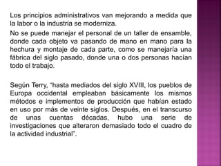 Los principios administrativos van mejorando a medida que
la labor o la industria se moderniza.
No se puede manejar el personal de un taller de ensamble,
donde cada objeto va pasando de mano en mano para la
hechura y montaje de cada parte, como se manejaría una
fábrica del siglo pasado, donde una o dos personas hacían
todo el trabajo.
Según Terry, “hasta mediados del siglo XVIII, los pueblos de
Europa occidental empleaban básicamente los mismos
métodos e implementos de producción que habían estado
en uso por más de veinte siglos. Después, en el transcurso
de unas cuentas décadas, hubo una serie de
investigaciones que alteraron demasiado todo el cuadro de
la actividad industrial”.
 
