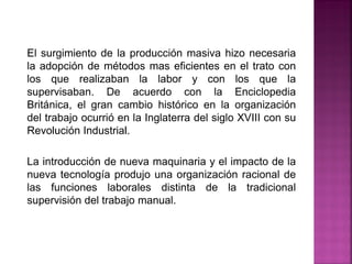 El surgimiento de la producción masiva hizo necesaria
la adopción de métodos mas eficientes en el trato con
los que realizaban la labor y con los que la
supervisaban. De acuerdo con la Enciclopedia
Británica, el gran cambio histórico en la organización
del trabajo ocurrió en la Inglaterra del siglo XVIII con su
Revolución Industrial.
La introducción de nueva maquinaria y el impacto de la
nueva tecnología produjo una organización racional de
las funciones laborales distinta de la tradicional
supervisión del trabajo manual.
 