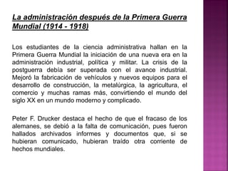 La administración después de la Primera Guerra
Mundial (1914 - 1918)
Los estudiantes de la ciencia administrativa hallan en la
Primera Guerra Mundial la iniciación de una nueva era en la
administración industrial, política y militar. La crisis de la
postguerra debía ser superada con el avance industrial.
Mejoró la fabricación de vehículos y nuevos equipos para el
desarrollo de construcción, la metalúrgica, la agricultura, el
comercio y muchas ramas más, convirtiendo el mundo del
siglo XX en un mundo moderno y complicado.
Peter F. Drucker destaca el hecho de que el fracaso de los
alemanes, se debió a la falta de comunicación, pues fueron
hallados archivados informes y documentos que, si se
hubieran comunicado, hubieran traído otra corriente de
hechos mundiales.
 