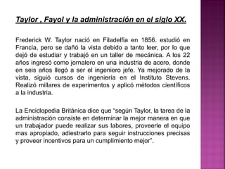 Taylor , Fayol y la administración en el siglo XX.
Frederick W. Taylor nació en Filadelfia en 1856. estudió en
Francia, pero se dañó la vista debido a tanto leer, por lo que
dejó de estudiar y trabajó en un taller de mecánica. A los 22
años ingresó como jornalero en una industria de acero, donde
en seis años llegó a ser el ingeniero jefe. Ya mejorado de la
vista, siguió cursos de ingeniería en el Instituto Stevens.
Realizó millares de experimentos y aplicó métodos científicos
a la industria.
La Enciclopedia Británica dice que “según Taylor, la tarea de la
administración consiste en determinar la mejor manera en que
un trabajador puede realizar sus labores, proveerle el equipo
mas apropiado, adiestrarlo para seguir instrucciones precisas
y proveer incentivos para un cumplimiento mejor”.
 