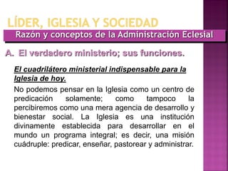 Razón y conceptos de la Administración Eclesial
A. El verdadero ministerio; sus funciones.
El cuadrilátero ministerial indispensable para la
Iglesia de hoy.
No podemos pensar en la Iglesia como un centro de
predicación solamente; como tampoco la
percibiremos como una mera agencia de desarrollo y
bienestar social. La Iglesia es una institución
divinamente establecida para desarrollar en el
mundo un programa integral; es decir, una misión
cuádruple: predicar, enseñar, pastorear y administrar.
 