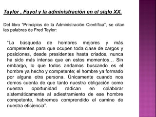Taylor , Fayol y la administración en el siglo XX.
Del libro “Principios de la Administración Científica”, se citan
las palabras de Fred Taylor:
“La búsqueda de hombres mejores y más
competentes para que ocupen toda clase de cargos y
posiciones, desde presidentes hasta criados, nunca
ha sido más intensa que en estos momentos… Sin
embargo, lo que todos andamos buscando es el
hombre ya hecho y competente; el hombre ya formado
por alguna otra persona. Únicamente cuando nos
demos cuenta de que tanto nuestra obligación como
nuestra oportunidad radican en colaborar
sistemáticamente al adiestramiento de ese hombre
competente, habremos comprendido el camino de
nuestra eficiencia”.
 
