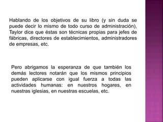 Hablando de los objetivos de su libro (y sin duda se
puede decir lo mismo de todo curso de administración),
Taylor dice que éstas son técnicas propias para jefes de
fábricas, directores de establecimientos, administradores
de empresas, etc.
Pero abrigamos la esperanza de que también los
demás lectores notarán que los mismos principios
pueden aplicarse con igual fuerza a todas las
actividades humanas: en nuestros hogares, en
nuestras iglesias, en nuestras escuelas, etc.
 