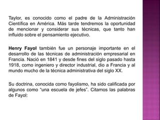 Taylor, es conocido como el padre de la Administración
Científica en América. Más tarde tendremos la oportunidad
de mencionar y considerar sus técnicas, que tanto han
influido sobre el pensamiento ejecutivo.
Henry Fayol también fue un personaje importante en el
desarrollo de las técnicas de administración empresarial en
Francia. Nació en 1841 y desde fines del siglo pasado hasta
1918, como ingeniero y director industrial, dio a Francia y al
mundo mucho de la técnica administrativa del siglo XX.
Su doctrina, conocida como fayolismo, ha sido calificada por
algunos como “una escuela de jefes”. Citamos las palabras
de Fayol:
 